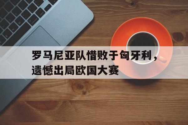 罗马尼亚队惜败于匈牙利，遗憾出局欧国大赛
