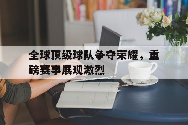 全球顶级球队争夺荣耀，重磅赛事展现激烈的简单介绍
