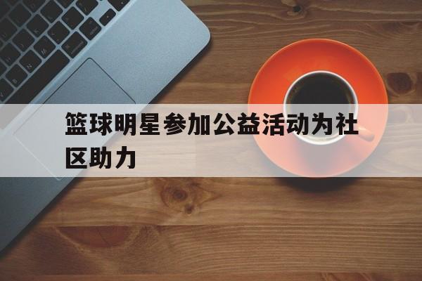 关于篮球明星参加公益活动为社区助力的信息