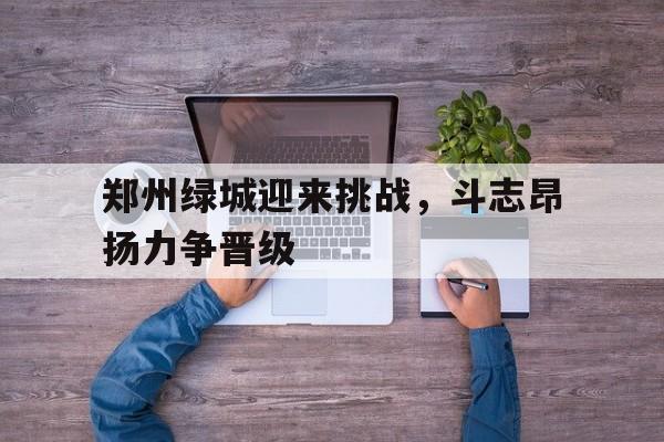 郑州绿城迎来挑战，斗志昂扬力争晋级的简单介绍